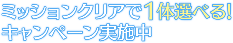 ミッションクリアで1体選べる！ キャンペーン実施中